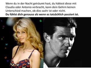 Wenn du in der Nacht geträumt hast, du hättest diese mit
Claudia oder Antonio verbracht, kann dein Gehirn keinen
Unterschied machen, ob dies wahr ist oder nicht.
Du fühlst dich genauso als wenn es tatsächlich passiert ist.
 