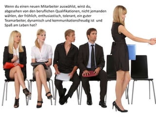 Wenn du einen neuen Mitarbeiter auswählst, wirst du,
abgesehen von den beruflichen Qualifikationen, nicht jemanden
wählen, der fröhlich, enthusiastisch, tolerant, ein guter
Teamarbeiter, dynamisch und kommunikationsfreudig ist und
Spaß am Leben hat?
 