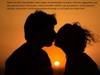 Wenn du dich entscheidest, dein Leben mit jemandem zu teilen, wirst du, abgesehen von
den gemeinsamen Interessen, nicht jemanden wählen, der gut gelaunt, enthusiastisch,
tolerant, dynamisch und kommunikationsfreudig ist und Spaß am Leben hat?
 
