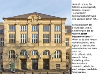 Jemand zu sein, der
fröhlich, enthusiastisch,
tolerant, ein guter
Teamarbeiter,
kommunikationsfreudig
und Spaß am Leben hat…
Lernst du das in der
Schule oder sind es
Einstellungen, die du
wählen, selbst
bestimmen kannst?
Wenn du so eine Person
wählen würdest, ist es
logisch zu denken, dies
würde der Rest der Welt
auch tun.
Es ist offensichtlich,
wenn du deine
Einstellung selbst
bestimmst und
auswählst, wählst du
auch entsprechend dein
Schicksal aus.
 