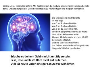 Cortex: unser rationales Gehirn. Mit Rücksicht auf die Haltung seine einzige Funktion besteht
darin, Entscheidungen des Unterbewusstseins zu rechtfertigen und möglich zu machen.
Die Entwicklung des Intellekts
ist wie folgt:
von 0 bis 3 Jahren bis 65%
von 3 bis 6 Jahren bis 85%
von 6 bis 12 Jahren bis 98%
Von dem Zeitpunkt an lernst du nichts
oder nichts Relevantes mehr.
Ab dem 12. Lebensjahr sterben 12.000
Gehirnzellen täglich.
Und die schlechte Nachricht:
das Gehirn ist nicht darauf ausgerichtet
länger als 95 Jahre zu arbeiten.
Erlaube es deinem Gehirn nicht untätig zu sein.
Lese, lese und lese! Höre nicht auf zu lernen.
Dies ist heute unser einziger Schutz vor Alzheimer.
 