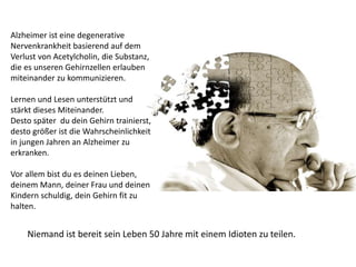 Alzheimer ist eine degenerative
Nervenkrankheit basierend auf dem
Verlust von Acetylcholin, die Substanz,
die es unseren Gehirnzellen erlauben
miteinander zu kommunizieren.
Lernen und Lesen unterstützt und
stärkt dieses Miteinander.
Desto später du dein Gehirn trainierst,
desto größer ist die Wahrscheinlichkeit
in jungen Jahren an Alzheimer zu
erkranken.
Vor allem bist du es deinen Lieben,
deinem Mann, deiner Frau und deinen
Kindern schuldig, dein Gehirn fit zu
halten.
Niemand ist bereit sein Leben 50 Jahre mit einem Idioten zu teilen.
 