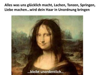 Alles was uns glücklich macht, Lachen, Tanzen, Springen,
Liebe machen…wird dein Haar in Unordnung bringen
…bleibt unordentlich…
 