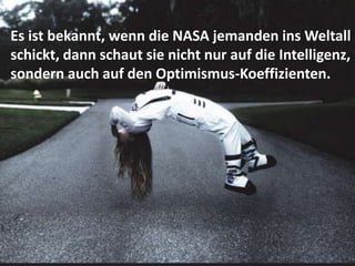 Es ist bekannt, wenn die NASA jemanden ins Weltall
schickt, dann schaut sie nicht nur auf die Intelligenz,
sondern auch auf den Optimismus-Koeffizienten.
 