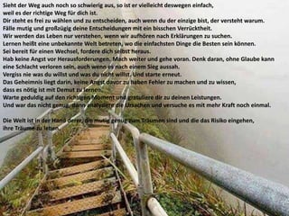 Sieht der Weg auch noch so schwierig aus, so ist er vielleicht deswegen einfach,
weil es der richtige Weg für dich ist.
Dir steht es frei zu wählen und zu entscheiden, auch wenn du der einzige bist, der versteht warum.
Fälle mutig und großzügig deine Entscheidungen mit ein bisschen Verrücktheit.
Wir werden das Leben nur verstehen, wenn wir aufhören nach Erklärungen zu suchen.
Lernen heißt eine unbekannte Welt betreten, wo die einfachsten Dinge die Besten sein können.
Sei bereit für einen Wechsel, fordere dich selbst heraus.
Hab keine Angst vor Herausforderungen. Mach weiter und gehe voran. Denk daran, ohne Glaube kann
eine Schlacht verloren sein, auch wenn es nach einem Sieg aussah.
Vergiss nie was du willst und was du nicht willst. Und starte erneut.
Das Geheimnis liegt darin, keine Angst davor zu haben Fehler zu machen und zu wissen,
dass es nötig ist mit Demut zu lernen.
Warte geduldig auf den richtigen Moment und gratuliere dir zu deinen Leistungen.
Und war das nicht genug, dann analysiere die Ursachen und versuche es mit mehr Kraft noch einmal.
Die Welt ist in der Hand derer, die mutig genug zum Träumen sind und die das Risiko eingehen,
ihre Träume zu leben.
 