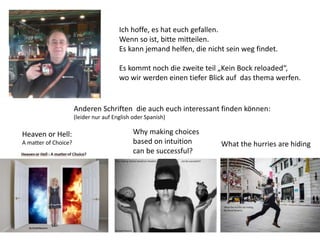 Ich hoffe, es hat euch gefallen.
Wenn so ist, bitte mitteilen.
Es kann jemand helfen, die nicht sein weg findet.
Es kommt noch die zweite teil „Kein Bock reloaded“,
wo wir werden einen tiefer Blick auf das thema werfen.
Anderen Schriften die auch euch interessant finden können:
(leider nur auf English oder Spanish)
Heaven or Hell:
A matter of Choice?
Why making choices
based on intuition
can be successful?
What the hurries are hiding
 