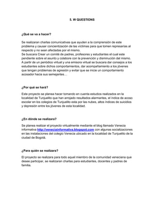 5. W QUESTIONS
¿Qué se va a hacer?
Se realizaran charlas comunicativas que ayuden a la comprensión de este
problema y causar concientización de las víctimas para que tomen represarías al
respecto y no sean afectadas por el mismo.
Se buscara Crear un comité de padres, profesores y estudiantes el cual este
pendiente sobre el asunto y colabore con la prevención y disminución del mismo.
A partir de un periódico virtual y una emisora virtual se buscara dar consejos a los
estudiantes sobre dichos comportamientos, dar acompañamiento a los jóvenes
que tengan problemas de agresión y evitar que se inicie un comportamiento
acosador hacia sus semejantes…
¿Por qué se hará?
Este proyecto se planea hacer tomando en cuenta estudios realizados en la
localidad de Tunjuelito que han arrojado resultados alarmantes, el índice de acoso
escolar en los colegios de Tunjuelito esta por las nubes, altos índices de suicidios
y depresión entre los jóvenes de esta localidad.
¿En dónde se realizara?
Se planea realizar el proyecto virtualmente mediante el blog llamado Venecia
informativa http://veneciainformativa.blogspot.com con algunas socializaciones
en las instalaciones del colegio Venecia ubicado en la localidad de Tunjuelito de la
ciudad de Bogotá.
¿Para quién se realizara?
El proyecto se realizara para todo aquel miembro de la comunidad veneciana que
desee participar, se realizaran charlas para estudiantes, docentes y padres de
familia.
 