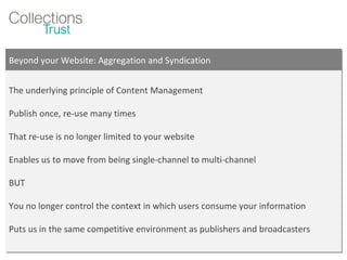 Beyond your Website: Aggregation and Syndication The underlying principle of Content Management Publish once, re-use many times That re-use is no longer limited to your website Enables us to move from being single-channel to multi-channel BUT You no longer control the context in which users consume your information Puts us in the same competitive environment as publishers and broadcasters  