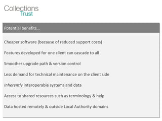 Potential benefits... Cheaper software (because of reduced support costs) Features developed for one client can cascade to all Smoother upgrade path & version control Less demand for technical maintenance on the client side Inherently  interoperable systems and data Access to shared resources such as terminology & help Data hosted remotely & outside Local Authority domains 