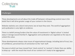 Challenges These developments are all about the trade off between relinquishing control now in the belief that it will drive greater usage of your content in the future.  Website statistics are a blunt instrument, but at least they exist. The world of aggregation and syndication is very light on evidence. There is a belief among funders that the value of investment in ‘digital culture’ is locked away in storage (sound familiar?). Aggregation and syndication are regarded as the way to unlock this value. These developments always raise issues of organisational change, including lack of trust, loss of confidence, perceived loss of connection to the ‘real’ stuff. The pace at which we have moved from ‘stock control’ to ‘content’ is faster than our ability to keep up – with the result that much of our content isn’t ready to be aggregated 