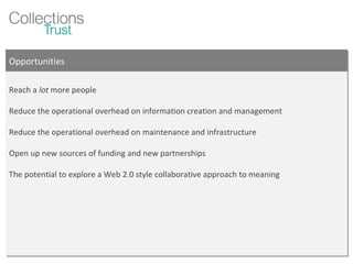 Opportunities Reach a  lot  more people Reduce the operational overhead on information creation and management Reduce the operational overhead on maintenance and infrastructure Open up new sources of funding and new partnerships The potential to explore a Web 2.0 style collaborative approach to meaning 