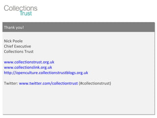 Thank you! Nick Poole Chief Executive Collections Trust www.collectionstrust.org.uk www.collectionslink.org.uk http://openculture.collectionstrustblogs.org.uk   Twitter:  www.twitter.com/collectiontrust  (#collectionstrust) 