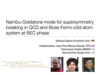 Nambu-Goldstone mode for supersymmetry
breaking in QCD and Bose-Fermi cold atom
system at BEC phase
Daisuke Satow (Frankfurt Univ. !)

Collaborators: Jean-Paul Blaizot (Saclay CEA ")

Yoshimasa Hidaka (RIKEN #)

Teiji Kunihiro (Kyoto Univ. #)
QCD: Y. Hidaka, DS, and T. Kunihiro, Nucl. Phys. A 876, 93 (2012).
DS, Phys. Rev. D 87, 096011 (2013).
Cold atom: J-P. Blaizot, Y. Hidaka, DS, Phys.Rev. A 92, 063629 (2015). 
J-P. Blaizot, Y. Hidaka, DS, arXiv:1707.05634 [cond-mat.quant-gas]. 
「君、３フレーバーのNJ
UA(1)アノマリーのQCD真
効果とかの研究をや
 
