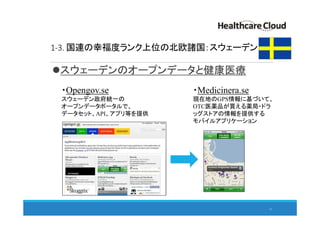 1-3. 国連の幸福度ランク上位の北欧諸国：スウェーデン
スウェーデンのオープンデータと健康医療
11
・Opengov.se
スウェーデン政府統一の
オープンデータポータルで、
データセット、API、アプリ等を提供
・Medicinera.se
現在地のGPS情報に基づいて、
OTC医薬品が買える薬局・ドラ
ッグストアの情報を提供する
モバイルアプリケーション
 