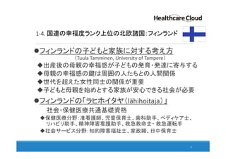 1-4. 国連の幸福度ランク上位の北欧諸国：フィンランド
フィンランドの子どもと家族に対する考え方
（Tuula Tamminen, University of Tampere）
出産後の母親の幸福感が子どもの発育・発達に寄与する
母親の幸福感の鍵は周囲の人たちとの人間関係
世代を超えた女性同士の関係が重要
子どもと母親を始めとする家族が安心できる社会が必要
フィンランドの「ラヒホイタヤ（lähihoitaja）」
社会・保健医療共通基礎資格
保健医療分野：准看護師、児童保育士、歯科助手、ペディケア士、
リハビリ助手、精神障害看護助手、救急救命士・ 救急運転手
社会サービス分野：知的障害福祉士、家政婦、日中保育士
12
 