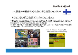 1-4. 国連の幸福度ランク上位の北欧諸国：フィンランド
フィンランドの教育イノベーションとICT
・“Digital storytelling promotes HIV and AIDS education in Africa”
（UNIVERSITY OF EASTERN FINLAND、2015年1月26日）
・コンセプトや思いを、それらを想起させる物語を通して伝える「ストーリーテリング」にデジタルを活用
した手法を開発し、アフリカのグローバルヘルスに適用
Sura Ya Ukimwi – Face of AIDS
（http://www.surayaukimwi.com/)
13
 