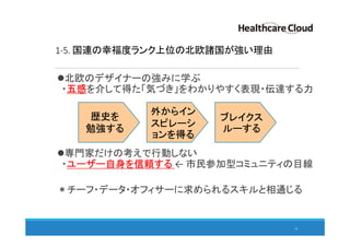 1-5. 国連の幸福度ランク上位の北欧諸国が強い理由
16
北欧のデザイナーの強みに学ぶ
・五感を介して得た「気づき」をわかりやすく表現・伝達する力
専門家だけの考えで行動しない
・ユーザー自身を信頼する ← 市民参加型コミュニティの目線
＊チーフ・データ・オフィサーに求められるスキルと相通じる
歴史を
勉強する
外からイン
スピレーシ
ョンを得る
ブレイクス
ルーする
 