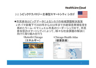 2-2. シビックテクノロジー主導型スマートシティ：シカゴ
市民参加とビッグデータによるシカゴの地域課題解決施策
オバマ政権下で2009年から2010年まで大統領首席補佐官を
務めたラーム・エマニュエル市長のリーダーシップの下、市民
参加型のスマートシティによって、様々な社会課題の解決に
向けた取り組みを行う
20
・Chicago Health Atlas
（健康医療）
・Retrofit Chicago
（エネルギー）
 
