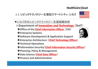 2-2. シビックテクノロジー主導型スマートシティ：シカゴ
シカゴ市のシビックテクノロジー支援組織体制
Department of Innovation and Technology （DoIT）
Office of the Chief Information Officer （CIO）
Enterprise Systems
Software Development & Application Support
Enterprise Architecture （Chief Technology Officer）
Technical Operations
Information Security（Chief Information Security Officer）
Planning, Policy & Management
Data Science（Chief Data Officer）
Finance and Administration
22
 