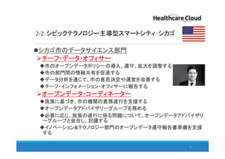 2-2. シビックテクノロジー主導型スマートシティ：シカゴ
シカゴ市のデータサイエンス部門
チーフ・データ・オフィサー
市のオープンデータポリシーの導入、遵守、拡大を調整する
市の部門間の情報共有を促進する
データ分析を通じて、市の意思決定や運営を改善する
チーフ・インフォメーション・オフィサーに報告する
オープンデータ・コーディネーター
施策に基づき、市の機関の責務遂行を支援する
オープンデータアドバイザリーグループを務める
必要に応じ、施策の遂行に係る問題について、オープンデータアドバイザリ
ーグループと会合し、討議する
イノベーション&テクノロジー部門のオープンデータ遵守報告書準備を支援
する
23
 