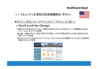 2-3. コミュニティ主導型の社会課題解決：ボストン
ボストン市のシビックテクノロジープロジェクト例（1）
Youth Lead the Change
青少年の予算決定プロセスへの関与を促進させることを目的として、行政機関から独立し
たチームがコミュニティを運営
12歳～25歳のボストン在住の青少年が集まって市の予算100万ドルの使い道を決める公
開コンテストを実施
プロジェクトから生まれたアウトプットを、ボストン市の正式な調達プロセスにおける提案依
頼書（RFP）として採用
24
 