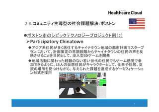 2-3. コミュニティ主導型の社会課題解決：ボストン
ボストン市のシビックテクノロジープロジェクト例（2）
Participatory Chinatown
アジア系住民が多く居住するチャイナタウン地域の都市計画マスタープ
ランにおいて、計画策定の早期段階からチャイナタウンの住民の声を反
映させることを目的として、没入型3Dゲームを開発
地域活動に関わった経験のない若い世代の住民でもゲーム感覚で参
加できるように、15人の仮想住民がキャラクターとして、仕事や住居、交
流の場所を見つけながら、与えられた課題を達成するゲーミフィケーショ
ン形式を採用
25
 