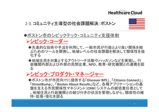 2-3. コミュニティ主導型の社会課題解決：ボストン
ボストン市のシビックテック・コミュニティ支援体制
シビック・コーダー
先進的な技術や手法を利用して、一般市民が行政とより良い関係を結
ぶためのツールを開発し、地域レベルの社会課題を解決して関係性を強
化する
地域住民を対象とするアウトリーチ活動やハッカソンなどを実施し、行
政機関内部および外部の民間企業、NPO、教育・研究機関との連携を図
る
シビック・プロダクト・マネージャー
ボストン市が市民向けに提供する「Discover BPS」、「Citizens Connect」、
「StreetBump」、「Boston About Results」など、各種アプリケーションの基
盤を支える市民関係性マネジメント（CRM）システムの統括責任者として
、地域住民と行政機関との結び付きの状況を管理しながら、関係性の維
持・拡張・強化を図る
26
 