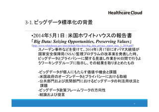 3-1. ビッグデータ標準化の背景
•2014年5月1日：米国ホワイトハウスの報告書
「Big Data: Seizing Opportunities, Preserving Values」
（http://www.whitehouse.gov/sites/default/files/docs/big_data_privacy_report_may_1_2014.pdf）
スノーデン事件などを受けて、2014年1月17日にオバマ大統領が
国家安全保障局（NSA）監視プログラムの改革案を発表した時、
ビッグデータとプライバシーに関する見直し作業を90日間で行うよ
うワーキンググループに指示し、その結果を取りまとめたもの
-ビッグデータが個人にもたらす価値や機会と課題
-米国政府のオープンデータとプライバシーにおける取組
-公共部門および民間部門におけるビッグデータの利活用状況と
課題
-ビッグデータ政策フレームワークの方向性
-結論および提言
29
 