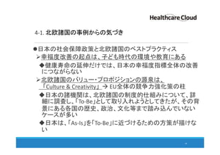 4-1. 北欧諸国の事例からの気づき
日本の社会保障政策と北欧諸国のベストプラクティス
幸福度改善の起点は、子ども時代の環境や教育にある
健康寿命の延伸だけでは、日本の幸福度指標全体の改善
につながらない
北欧諸国のバリュー・プロポジションの源泉は、
「Culture & Creativity」 EU全体の競争力強化策の柱
日本の諸機関は、北欧諸国の制度的仕組みについて、詳
細に調査し、「To-Be」として取り入れようとしてきたが、その背
景にある各国の歴史、政治、文化等まで踏み込んでいない
ケースが多い
日本は、「As-Is」を「To-Be」に近づけるための方策が描けな
い
44
 