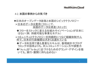 4-2. 米国の事例からの気づき
日本のオープンデータ政策と米国のシビックテクノロジー
日本のデータは費用（フロー）で、
米国のデータは資産（ストック）
フローをストックに変える仕組みやイノベーションが日本に
はない（例．持続可能な事業化モデル）
コミュニティとテクノロジーを持続的につなぐ組織体制や人
材で、日本の行政機関は大きく出遅れている
データ利活用で最も重要なスキルは、数理統計やプログ
ラミングの技術よりも、対人コミュニケーション力や調整力
「As-Is」を「To-Be」に近づけるためのグランド・デザインを描
いても、実行・展開に持ち込めない
45
 