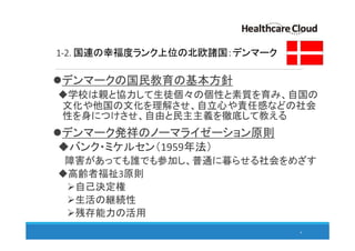 1-2. 国連の幸福度ランク上位の北欧諸国：デンマーク
デンマークの国民教育の基本方針
学校は親と協力して生徒個々の個性と素質を育み、自国の
文化や他国の文化を理解させ、自立心や責任感などの社会
性を身につけさせ、自由と民主主義を徹底して教える
デンマーク発祥のノーマライゼーション原則
バンク・ミケルセン（1959年法）
障害があっても誰でも参加し、普通に暮らせる社会をめざす
高齢者福祉3原則
自己決定権
生活の継続性
残存能力の活用
6
 