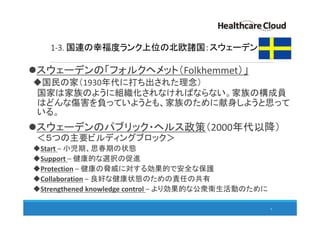 1-3. 国連の幸福度ランク上位の北欧諸国：スウェーデン
スウェーデンの「フォルクヘメット（Folkhemmet）」
国民の家（1930年代に打ち出された理念）
国家は家族のように組織化されなければならない。家族の構成員
はどんな傷害を負っていようとも、家族のために献身しようと思って
いる。
スウェーデンのパブリック・ヘルス政策（2000年代以降）
＜５つの主要ビルディングブロック＞
Start – 小児期、思春期の状態
Support – 健康的な選択の促進
Protection – 健康の脅威に対する効果的で安全な保護
Collaboration – 良好な健康状態のための責任の共有
Strengthened knowledge control – より効果的な公衆衛生活動のために
9
 