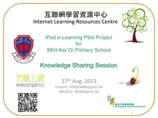 11
iPad e-Learning Pilot Project
for
SKH Kei Oi Primary School
Knowledge Sharing Session
27th Aug, 2013
Enquiry: info@weborganic.hk
WebSite: WebOrganic.hk
Internet Learning Resources Centre
互聯網學習資源中心
 