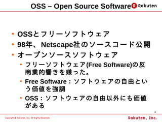 OSS – Open Source Software


●
    OSSとフリーソフトウェア
●
    98年、Netscape社のソースコード公開
●
    オープンソースソフトウェア
    ●
        フリーソフトウェア(Free Software)の反
        商業的響きを嫌った。
    ●
        Free Software：ソフトウェアの自由とい
        う価値を強調
    ●
        OSS：ソフトウェアの自由以外にも価値
        がある
                                      12
 