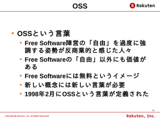 OSS


●
    OSSという言葉
    ●
        Free Software陣営の「自由」を過度に強
        調する姿勢が反商業的と感じた人々
    ●
        Free Softwareの「自由」以外にも価値が
        ある
    ●
        Free Softwareには無料というイメージ
    ●
        新しい概念には新しい言葉が必要
    ●
        1998年2月にOSSという言葉が定義された

                                    14
 