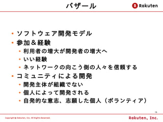 バザール


●
    ソフトウェア開発モデル
●
    参加＆経験
    ●
        利用者の増大が開発者の増大へ
    ●
        いい経験
    ●
        ネットワークの向こう側の人々を 信頼する
●
    コミュニティによる開発
    ●
        開発主体が組織でない
    ●
        個人によって開発される
    ●
        自発的な意志、志願した個人（ボランティア）
                                15
 