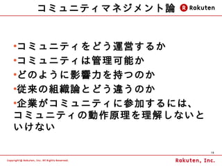 コミュニティマネジメント論


●
 コミュニティをどう運営するか
●
 コミュニティは管理可能か
●
 どのように影響力を持つのか
●
 従来の組織論とどう違うのか
●
 企業がコミュニティに参加するには、
コミュニティの動作原理を理解しないと
いけない

                     19
 