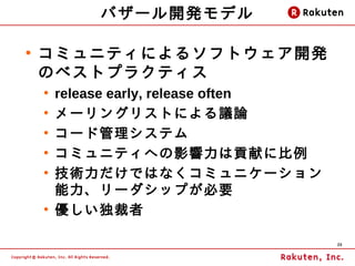 バザール開発モデル

●
    コミュニティによるソフトウェア開発
    のベストプラクティス
    ●
        release early, release often
    ●
        メーリングリストによる議論
    ●
        コード管理システム
    ●
        コミュニティへの影響力は貢献に比例
    ●
        技術力だけではなくコミュニケーション
        能力、リーダシップが必要
    ●
        優しい独裁者

                                       20
 
