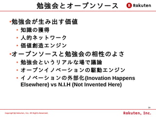 勉強会とオープンソース

勉強会が生み出す価値
●

    ●
        知識の獲得
    ●
        人的ネットワーク
    ●
        価値創造エンジン
オープンソースと勉強会の相性のよさ
●

    ●
        勉強会というリアルな場で議論
    ●
        オープンイノベーションの駆動エンジン
    ●
        イノベーションの外部化(Inovation Happens
        Elsewhere) vs N.I.H (Not Invented Here)



                                                  24
 