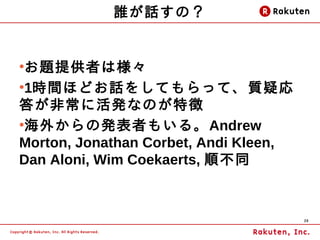 誰が話すの？


●
 お題提供者は様々
●
 1時間ほどお話をしてもらって、質疑応
答が非常に活発なのが特徴
●
 海外からの発表者もいる。Andrew
Morton, Jonathan Corbet, Andi Kleen,
Dan Aloni, Wim Coekaerts, 順不同



                                       29
 