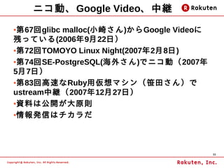 ニコ動、Google Video、中継
●第67回glibc malloc(小崎さん)からGoogle Videoに
残っている(2006年9月22日）
●第72回TOMOYO Linux Night(2007年2月8日)


●第74回SE-PostgreSQL(海外さん)でニコ動（2007年


5月7日）
●第83回高速なRuby用仮想マシン（笹田さん）で


ustream中継（2007年12月27日）
●資料は公開が大原則


●情報発信はチカラだ




                                         33
 