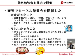 社外勉強会を社内で開催

• 楽天でカーネル読書会を開催した
 – 大変だったこと
  • 申請書類がいっぱい。（空調、ゲストカード、イベ
    ント申請、エレベータ、会場、開錠…）
  • 社内ワークフロー、誰に何を頼めばいいかわからな
    い
 – うれしかったこと
  • ボランティアがいっぱい立候補してくれた（多分10
    人以上）
    楽天カーネル隊を結成♪
  • 社内ワークフローとか、教えてくれる人がいた
  • エライ人が理解を示してくれた（社内スポンサー）
  • ビアバッシュ（ピザとビールのパーティ）ができた


                               34
 