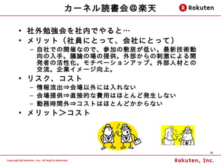 カーネル読書会＠楽天

• 社外勉強会を社内でやると…
• メリット（社員にとって、会社にとって）
 – 自社での開催なので、参加の敷居が低い。最新技術動
   向の入手。議論の場の提供。外部からの刺激による開
   発者の活性化。モチベーションアップ。外部人 材との
   交流。企業イメージ向上。
• リスク、コスト
 – 情報流出⇒会場以外には入れない
 – 会場提供⇒直接的な費用はほとんど発生しない
 – 勤務時間外⇒コストはほとんどかからない
• メリット＞コスト




                               35
 