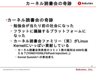 カーネル読書会の奇跡


カーネル読書会の奇跡
●

    ●
        勉強会が当たり前の社会になった
    ●
        フラットに議論するプラットフォームに
        なった
    ●
        カーネル読書会ファミリー（笑）がLinux
        Kernelにいっぱい貢献している
        ●
            カーネル読書会発表者のコミット数の総和は1000を越
            える？(TOMOYO/NILFS/Fault Injection/...)
        ●
            Kernel Summitへの参加者も


                                                    36
 