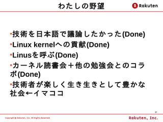 わたしの野望


●
 技術を日本語で議論したかった(Done)
●
 Linux kernelへの貢献(Done)
●
 Linusを呼ぶ(Done)
●
 カーネル読書会＋他の勉強会とのコラ
ボ(Done)
●
 技術者が楽しく生き生きとして豊かな
社会←イマココ

                          37
 