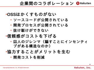 企業間のコラボレーション

OSSはかくすものがない
●

    ●
        ソースコードが公開されている
    ●
        開発プロセスが公開されている
    ●
        抜け駆けができない
信頼感がコストを下げる
●

    ●
        囚人のジレンマ（騙すことにインセンティ
        ブがある構造なのか）
協力することがメリットを生む
●

    ●
        開発コストを削減
                              40
 