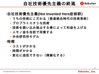 自社技術優先主義の終焉

●   自社技術優先主義(Not Invented Here症候群)
     ●   うちの技術にこだわる（垂直統合時代の技術革新）
     ●   プロプライエタリな技術
     ●   技術を囲い込み独占する事によって利益を上げる
     ●   人モノ金を自前で用意する
     ●   中央研究所モデル
●   特徴
     ●   コストがかかる
     ●   時間がかかる
     ●   変化に追従できない（陳腐化する）


                                     42
 