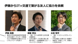 • ああ
伊藤からIT×交通で繋がる友人に協力を依頼
伊藤 昌毅
• 東京大学生産技術研究所助教
• 公共交通オープンデータ推進
などで乗換案内企業などに広
いネットワークを持つ
諸星 賢治
• （株）ヴァル研究所 公共交通
企画担当
• 公共交通データの取り扱い経
験が長く、交通事業者に広い
ネットワークを持つ
太田 恒平
• （株）トラフィックブレイン
社長
• ITを武器に交通の古い組織や
制度を「世直し」中。突破力
に定評がある
 