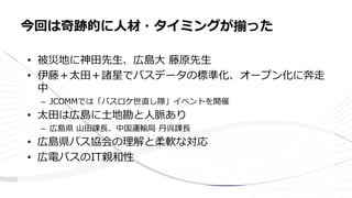• 被災地に神田先生、広島大 藤原先生
• 伊藤＋太田＋諸星でバスデータの標準化、オープン化に奔走
中
– JCOMMでは「バスロケ世直し隊」イベントを開催
• 太田は広島に土地勘と人脈あり
– 広島県 山田課長、中国運輸局 丹呉課長
• 広島県バス協会の理解と柔軟な対応
• 広電バスのIT親和性
今回は奇跡的に人材・タイミングが揃った
 