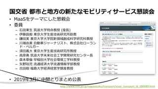• MaaSをテーマにした懇親会
• 委員
– 石田東生 筑波大学特命教授 (座長)
– 伊藤昌毅 東京大学生産技術研究所助教
– 鎌田実 東京大学大学院新領域創成科学研究科教授
– 川端由美 自動車ジャーナリスト、株式会社ローラン
ド・ベルガー
– 須田義大 東京大学生産技術研究所教授
– 高原勇 筑波大学未来社会工学開発研究センター長
– 森本章倫 早稲田大学社会環境工学科教授
– 矢野裕児 流通経済大学流通情報学部教授
– 吉田樹 福島大学経済経営学類准教授
• 2019年3月に中間とりまとめ公表
国交省 都市と地方の新たなモビリティサービス懇談会
http://www.mlit.go.jp/sogoseisaku/transport/sosei_transport_tk_000089.html
 